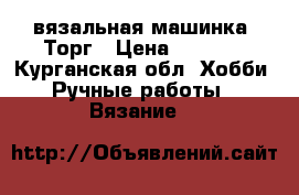 вязальная машинка. Торг › Цена ­ 3 000 - Курганская обл. Хобби. Ручные работы » Вязание   